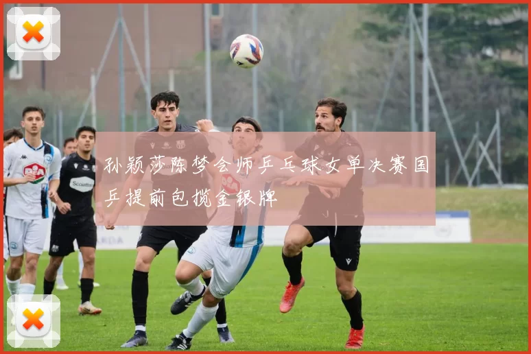 孙颖莎陈梦会师乒乓球女单决赛国乒提前包揽金银牌