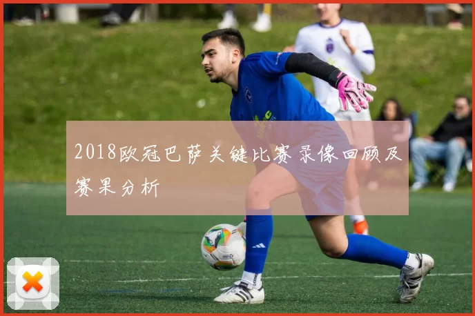 2018欧冠巴萨关键比赛录像回顾及赛果分析