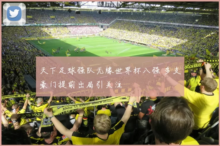天下足球强队无缘世界杯八强 多支豪门提前出局引关注