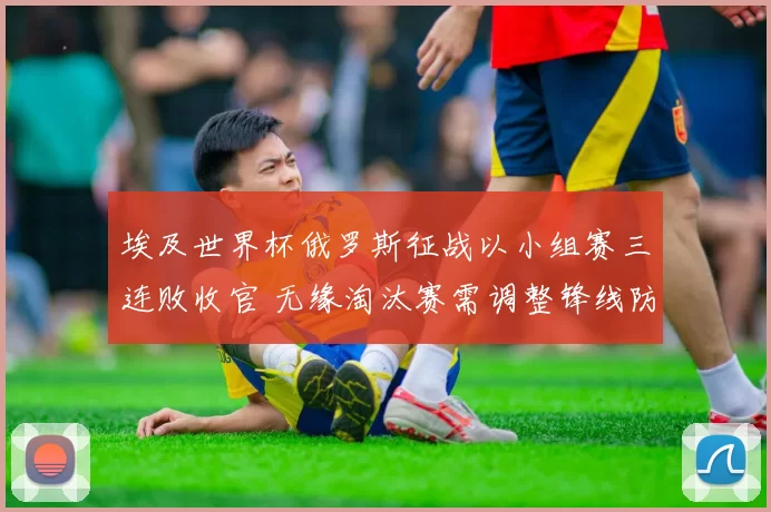 埃及世界杯俄罗斯征战以小组赛三连败收官 无缘淘汰赛需调整锋线防守