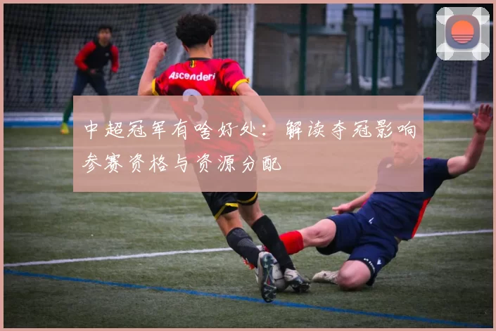 中超冠军有啥好处:解读夺冠影响参赛资格与资源分配