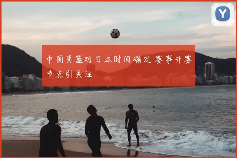 中国男篮对日本时间确定 赛事开赛节点引关注