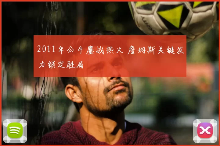 2011年公牛鏖战热火 詹姆斯关键发力锁定胜局