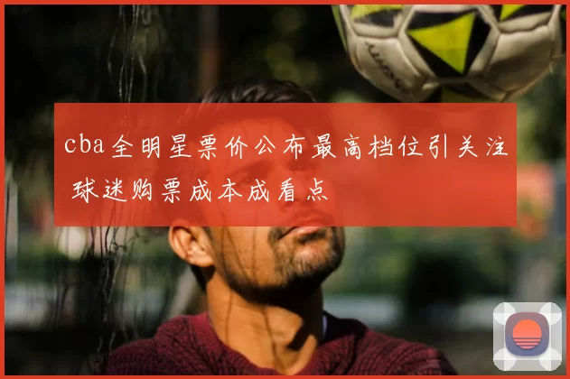 cba全明星票价公布最高档位引关注 球迷购票成本成看点