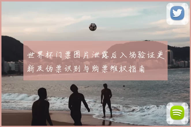 世界杯门票图片泄露后入场验证更新及伪票识别与购票维权指南