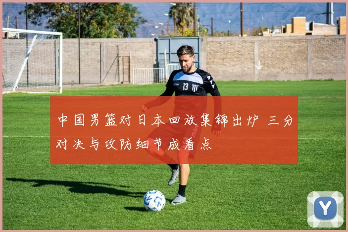 中国男篮对日本回放集锦出炉 三分对决与攻防细节成看点