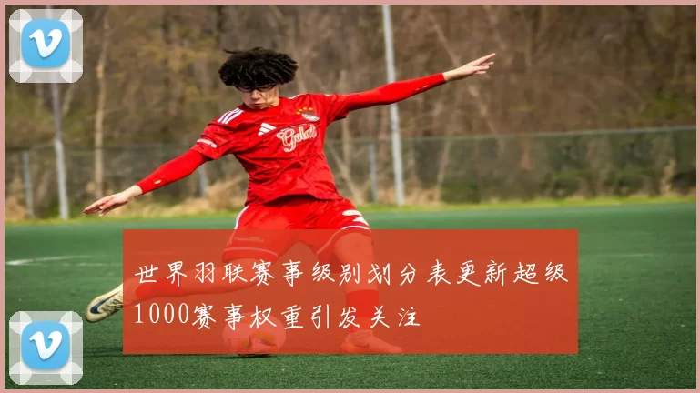 世界羽联赛事级别划分表更新超级1000赛事权重引发关注