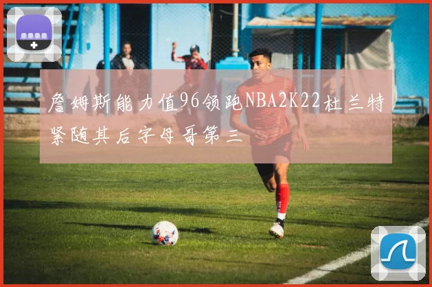 詹姆斯能力值96领跑NBA2K22杜兰特紧随其后字母哥第三