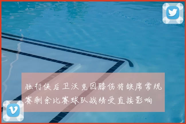 独行侠后卫沃克因膝伤将缺席常规赛剩余比赛球队战绩受直接影响