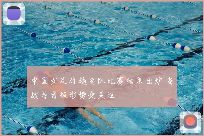 中国女足对越南队比赛结果出炉 备战与晋级形势受关注