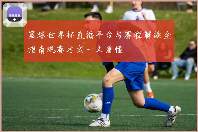 篮球世界杯直播平台与赛程解读全指南观赛方式一文看懂