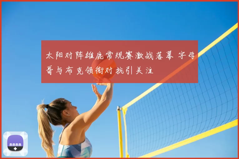 太阳对阵雄鹿常规赛激战落幕 字母哥与布克领衔对抗引关注