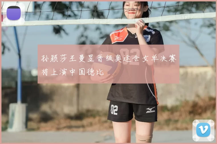 孙颖莎王曼昱晋级奥运会女单决赛将上演中国德比