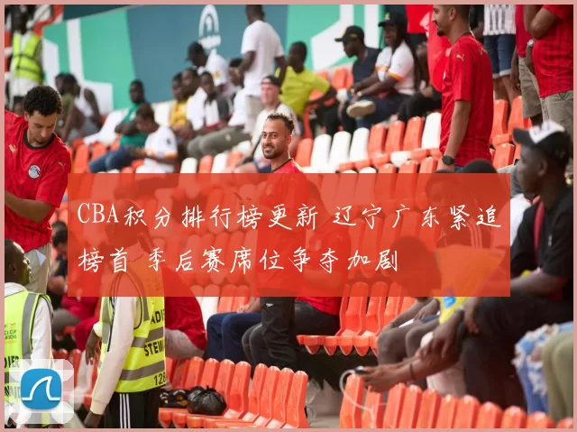 CBA积分排行榜更新 辽宁广东紧追榜首 季后赛席位争夺加剧