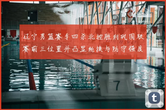 辽宁男篮赛季四杀北控胜利巩固联赛前三位置并凸显轮换与防守强度