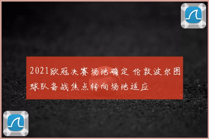 2021欧冠决赛场地确定 伦敦波尔图球队备战焦点转向场地适应