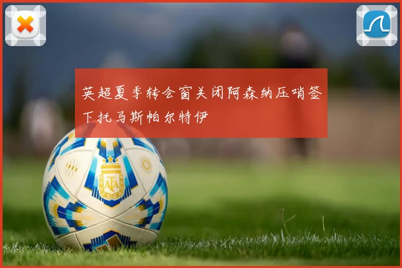 英超夏季转会窗关闭阿森纳压哨签下托马斯帕尔特伊