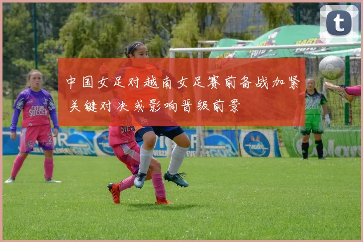 中国女足对越南女足赛前备战加紧 关键对决或影响晋级前景