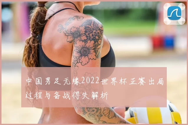 中国男足无缘2022世界杯正赛出局过程与备战得失解析