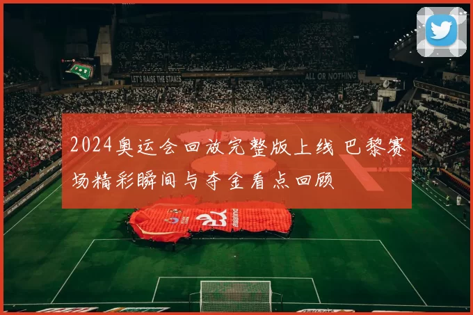2024奥运会回放完整版上线 巴黎赛场精彩瞬间与夺金看点回顾
