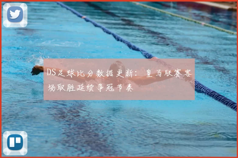 DS足球比分数据更新：皇马联赛客场取胜延续争冠节奏