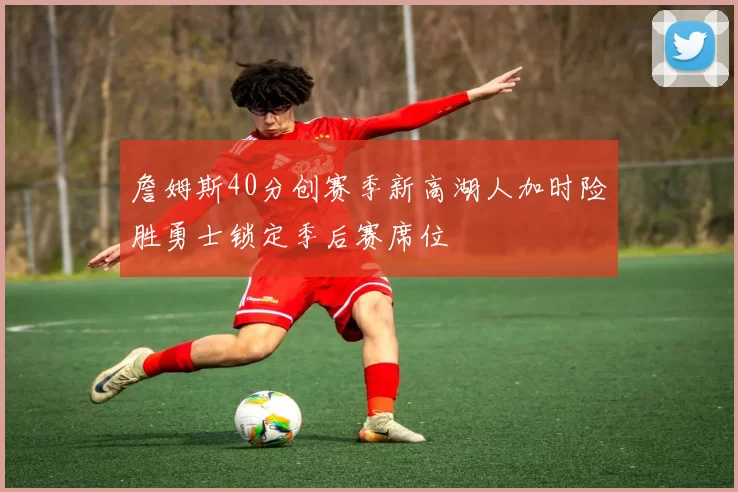 詹姆斯40分创赛季新高湖人加时险胜勇士锁定季后赛席位