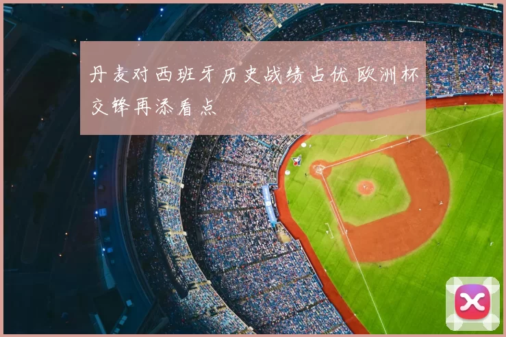 丹麦对西班牙历史战绩占优 欧洲杯交锋再添看点