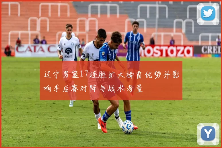 辽宁男篮17连胜扩大榜首优势并影响季后赛对阵与战术考量