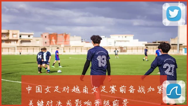 中国女足对越南女足赛前备战加紧 关键对决或影响晋级前景