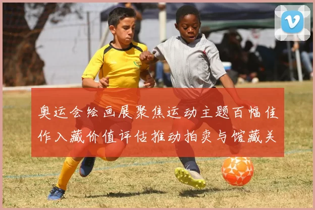 奥运会绘画展聚焦运动主题百幅佳作入藏价值评估推动拍卖与馆藏关注