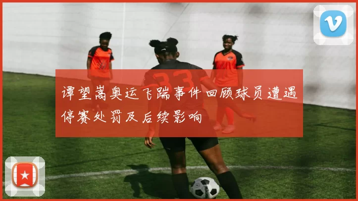 谭望嵩奥运飞踹事件回顾球员遭遇停赛处罚及后续影响