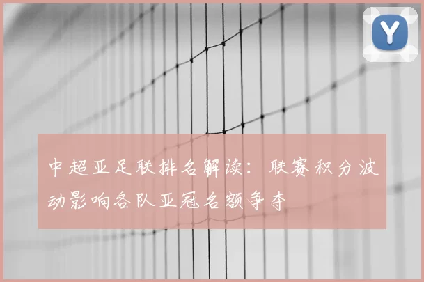 中超亚足联排名解读：联赛积分波动影响各队亚冠名额争夺