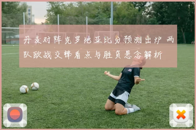 丹麦对阵克罗地亚比分预测出炉 两队欧战交锋看点与胜负悬念解析