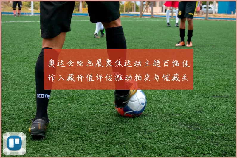 奥运会绘画展聚焦运动主题百幅佳作入藏价值评估推动拍卖与馆藏关注