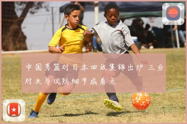 中国男篮对日本回放集锦出炉 三分对决与攻防细节成看点