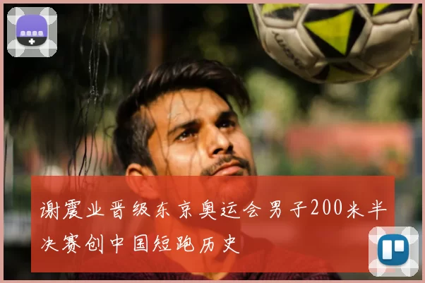 谢震业晋级东京奥运会男子200米半决赛创中国短跑历史