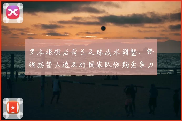 罗本退役后荷兰足球战术调整、锋线接替人选及对国家队短期竞争力的影响