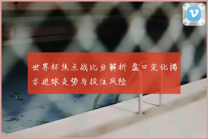 世界杯焦点战比分解析 盘口变化揭示进球走势与投注风险