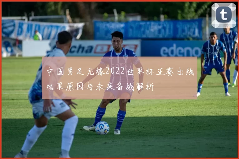 中国男足无缘2022世界杯正赛出线结果原因与未来备战解析