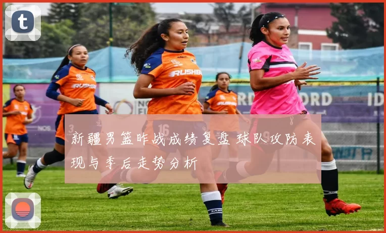 新疆男篮昨战成绩复盘 球队攻防表现与季后走势分析