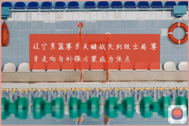 辽宁男篮赛季关键战失利致出局 赛季走向与补强方案成为焦点