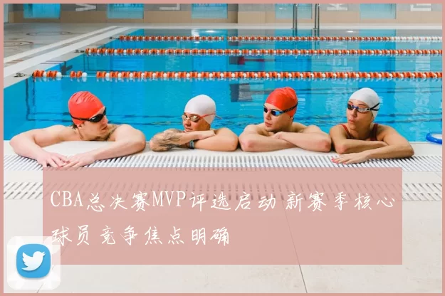 CBA总决赛MVP评选启动 新赛季核心球员竞争焦点明确