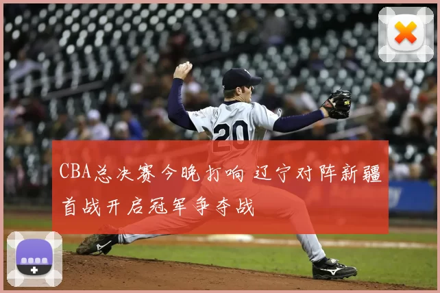 CBA总决赛今晚打响 辽宁对阵新疆首战开启冠军争夺战