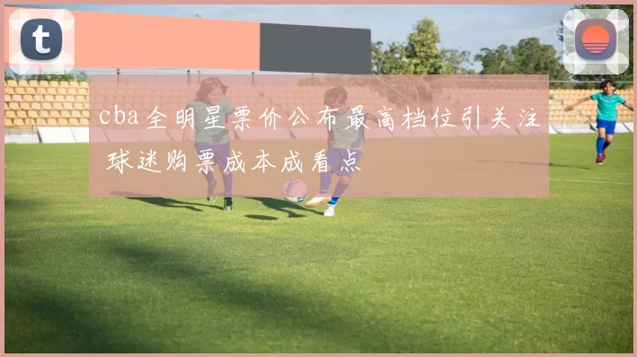 cba全明星票价公布最高档位引关注 球迷购票成本成看点