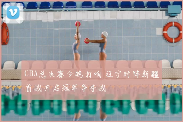 CBA总决赛今晚打响 辽宁对阵新疆首战开启冠军争夺战