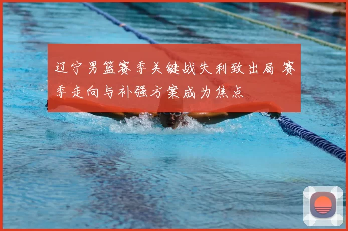 辽宁男篮赛季关键战失利致出局 赛季走向与补强方案成为焦点