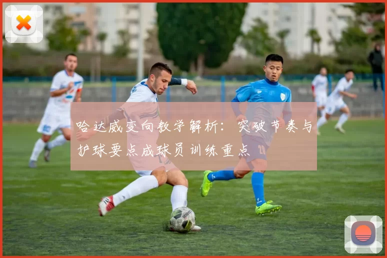 哈达威变向教学解析：突破节奏与护球要点成球员训练重点