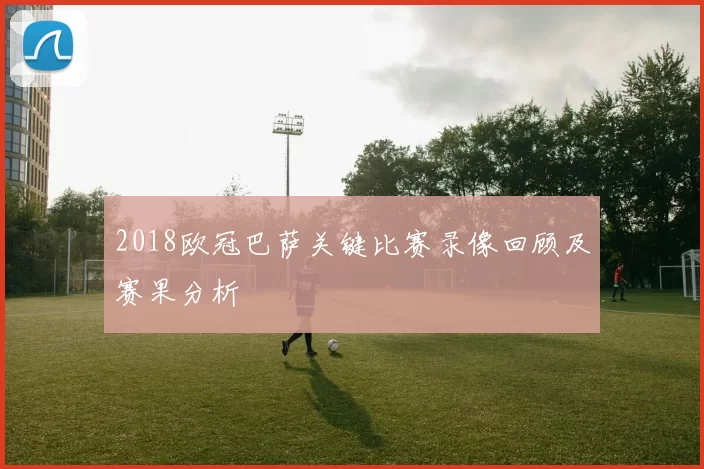 2018欧冠巴萨关键比赛录像回顾及赛果分析