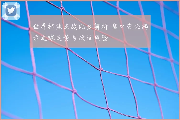 世界杯焦点战比分解析 盘口变化揭示进球走势与投注风险