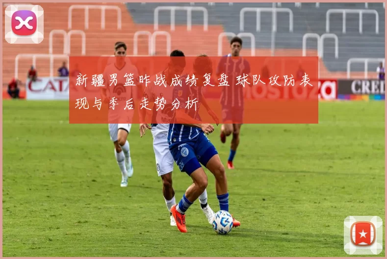 新疆男篮昨战成绩复盘 球队攻防表现与季后走势分析